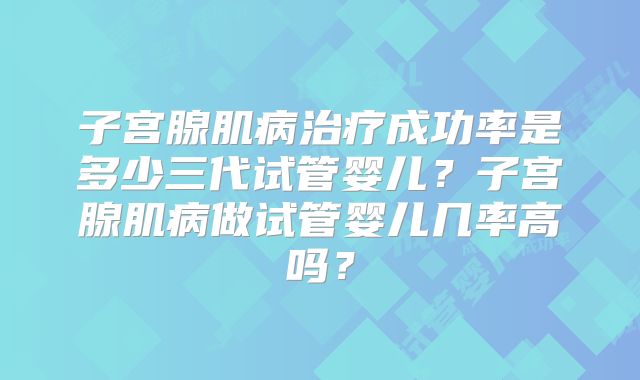 子宫腺肌病治疗成功率是多少三代试管婴儿？子宫腺肌病做试管婴儿几率高吗？