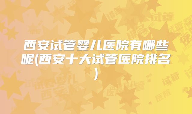 西安试管婴儿医院有哪些呢(西安十大试管医院排名)