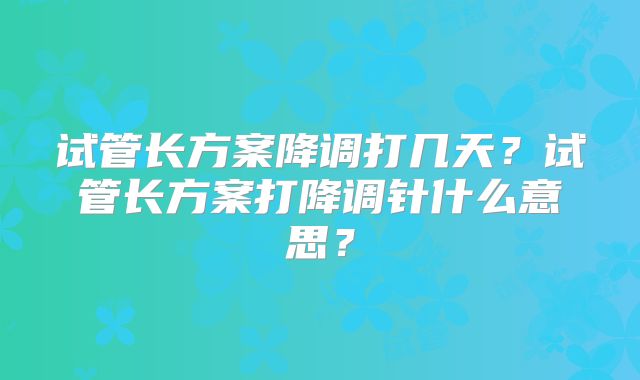 试管长方案降调打几天？试管长方案打降调针什么意思？
