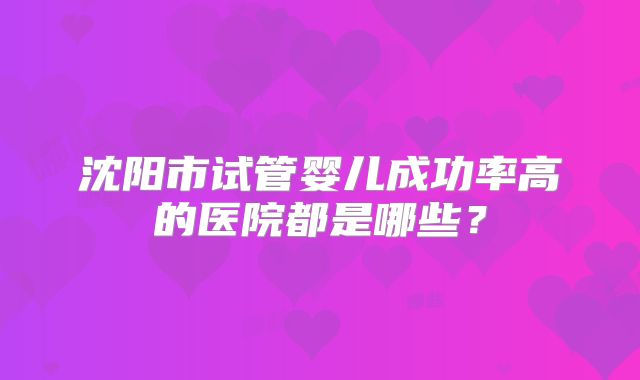 沈阳市试管婴儿成功率高的医院都是哪些?