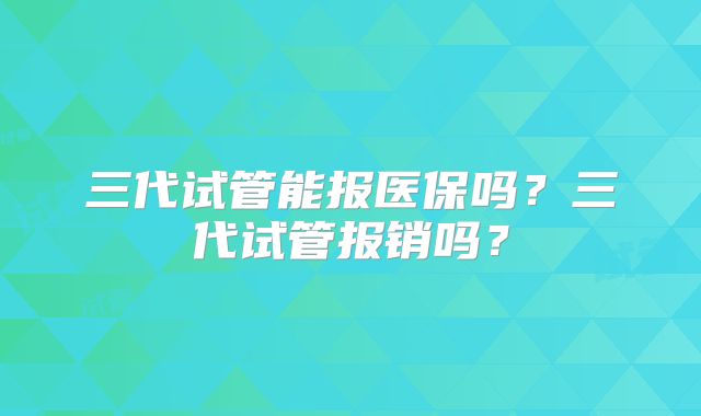 三代试管能报医保吗？三代试管报销吗？