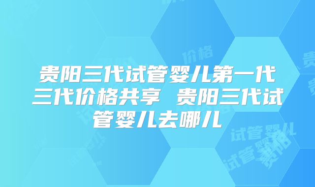 贵阳三代试管婴儿第一代三代价格共享 贵阳三代试管婴儿去哪儿