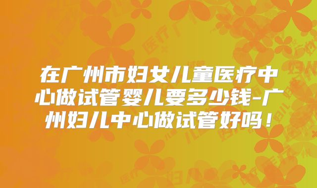 在广州市妇女儿童医疗中心做试管婴儿要多少钱-广州妇儿中心做试管好吗！