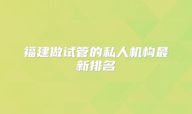 福建做试管的私人机构最新排名