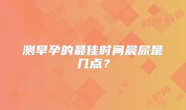 测早孕的最佳时间晨尿是几点？