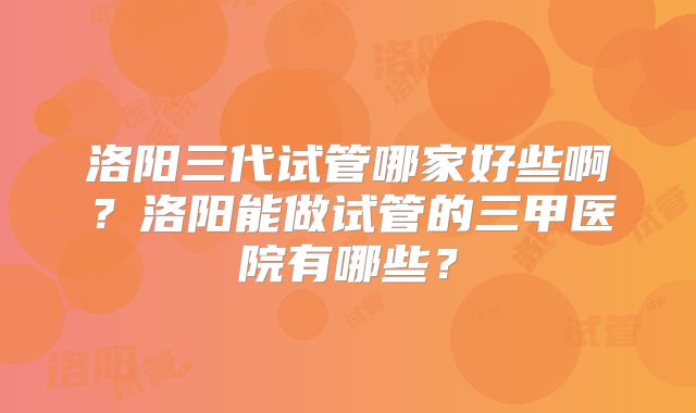 洛阳三代试管哪家好些啊？洛阳能做试管的三甲医院有哪些？