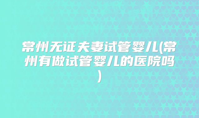 常州无证夫妻试管婴儿(常州有做试管婴儿的医院吗)