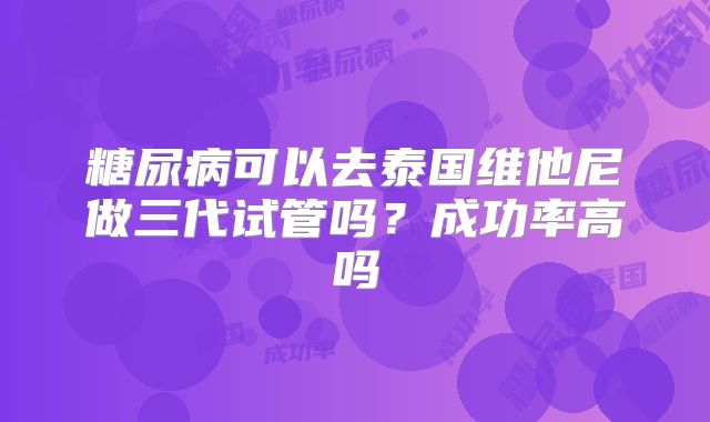 糖尿病可以去泰国维他尼做三代试管吗？成功率高吗
