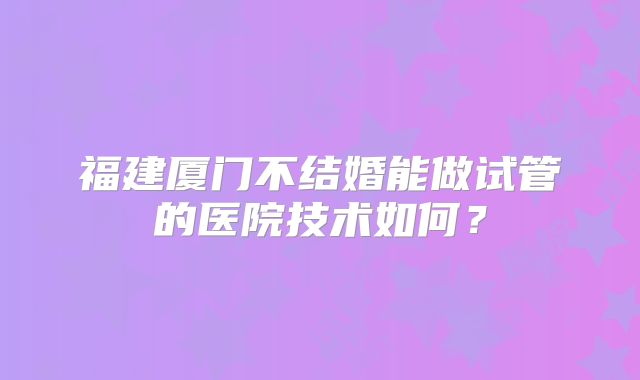 福建厦门不结婚能做试管的医院技术如何?