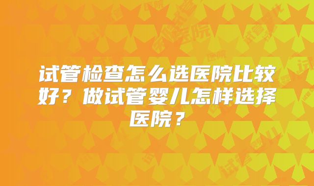 试管检查怎么选医院比较好？做试管婴儿怎样选择医院？