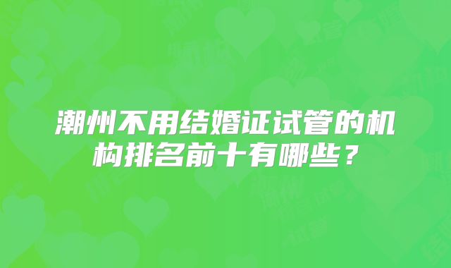潮州不用结婚证试管的机构排名前十有哪些？