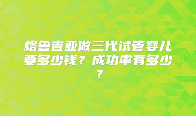 格鲁吉亚做三代试管婴儿要多少钱？成功率有多少？