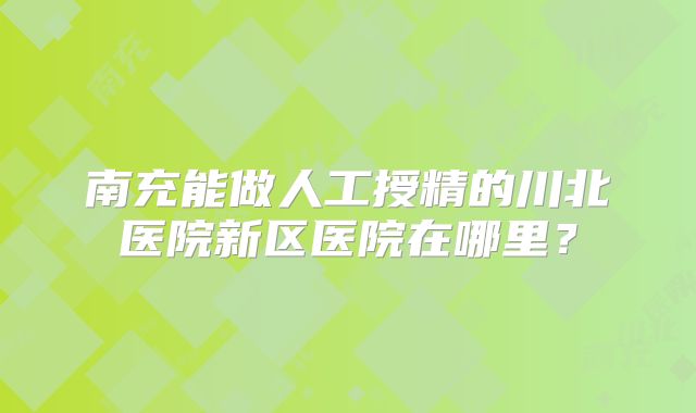 南充能做人工授精的川北医院新区医院在哪里？