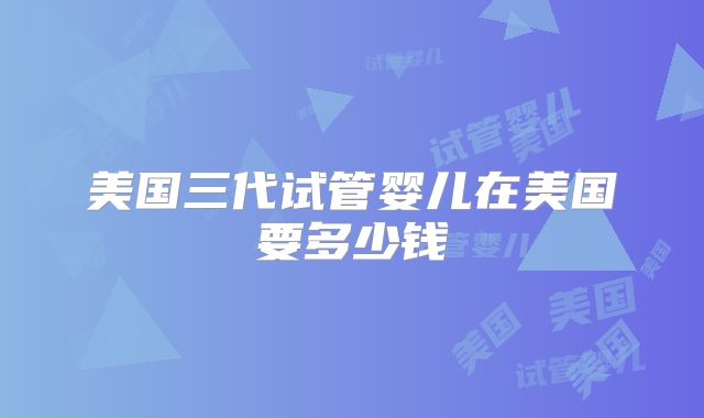 美国三代试管婴儿在美国要多少钱