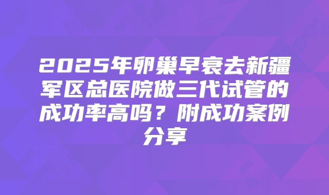 2025年卵巢早衰去新疆军区总医院做三代试管的成功率高吗?附成功案例分享