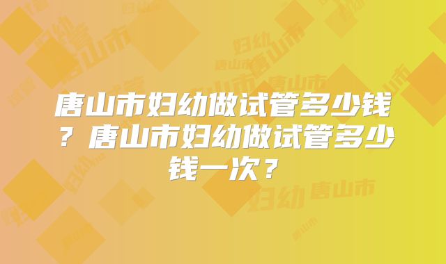 唐山市妇幼做试管多少钱?唐山市妇幼做试管多少钱一次?