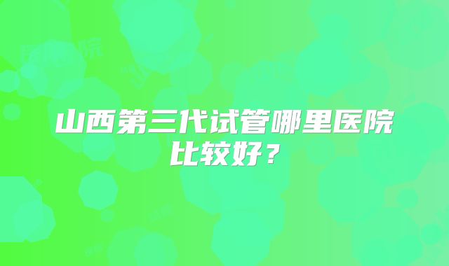 山西第三代试管哪里医院比较好？