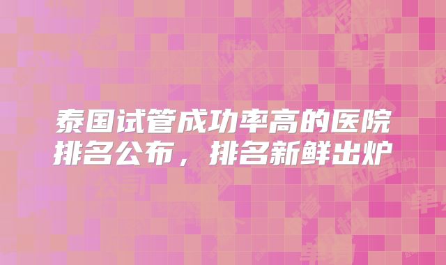 泰国试管成功率高的医院排名公布,排名新鲜出炉