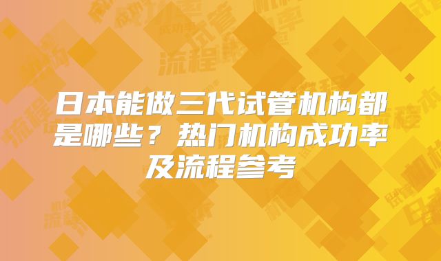 日本能做三代试管机构都是哪些?热门机构成功率及流程参考