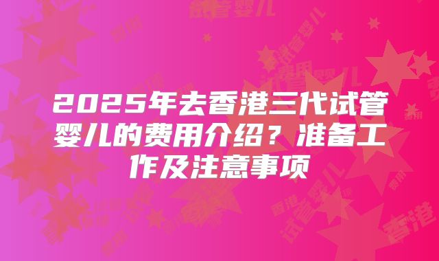 2025年去香港三代试管婴儿的费用介绍?准备工作及注意事项