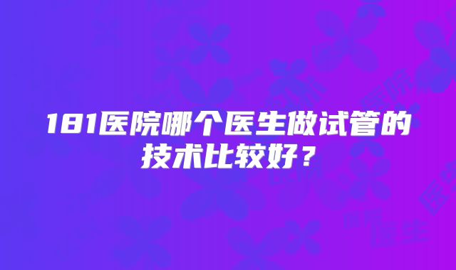 181医院哪个医生做试管的技术比较好?