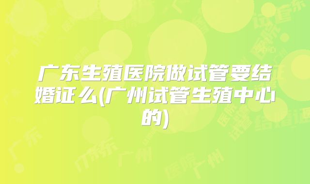 广东生殖医院做试管要结婚证么(广州试管生殖中心的)