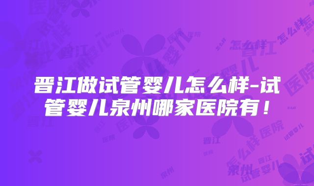 晋江做试管婴儿怎么样-试管婴儿泉州哪家医院有！