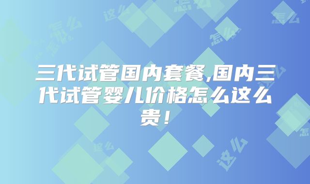 三代试管国内套餐,国内三代试管婴儿价格怎么这么贵！