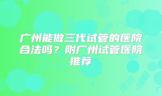 广州能做三代试管的医院合法吗?附广州试管医院推荐