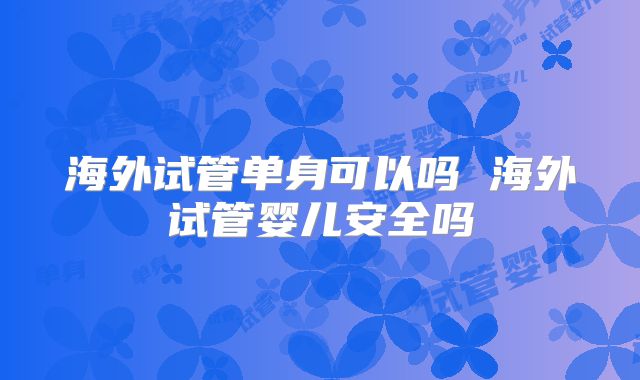 海外试管单身可以吗 海外试管婴儿安全吗