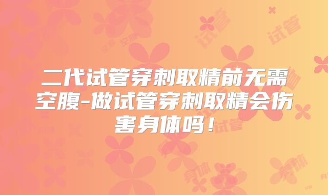二代试管穿刺取精前无需空腹-做试管穿刺取精会伤害身体吗！