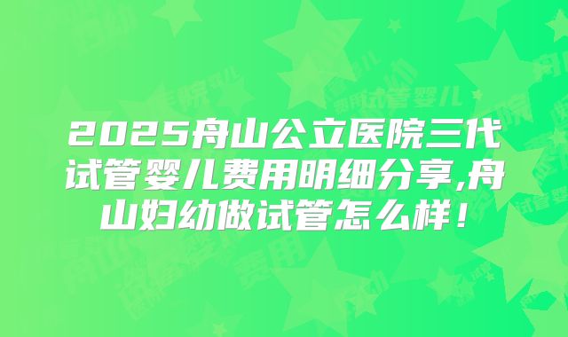 2025舟山公立医院三代试管婴儿费用明细分享,舟山妇幼做试管怎么样!