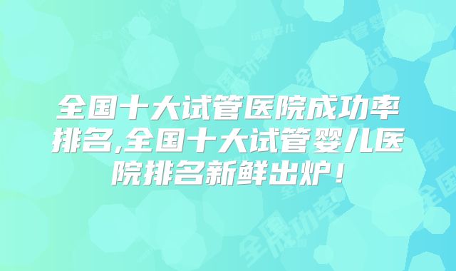 全国十大试管医院成功率排名,全国十大试管婴儿医院排名新鲜出炉！