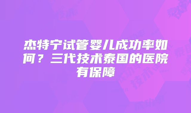 杰特宁试管婴儿成功率如何？三代技术泰国的医院有保障