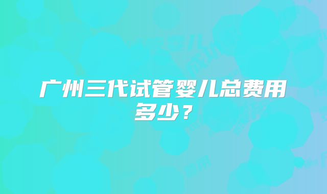 广州三代试管婴儿总费用多少？