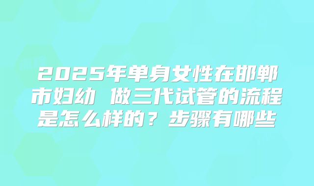 2025年单身女性在邯郸市妇幼 做三代试管的流程是怎么样的?步骤有哪些