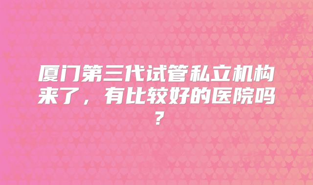 厦门第三代试管私立机构来了,有比较好的医院吗?