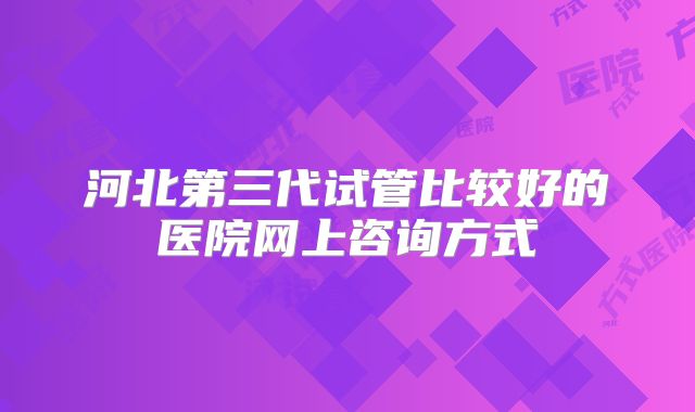 河北第三代试管比较好的医院网上咨询方式