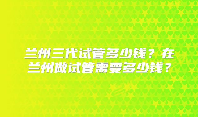 兰州三代试管多少钱？在兰州做试管需要多少钱？