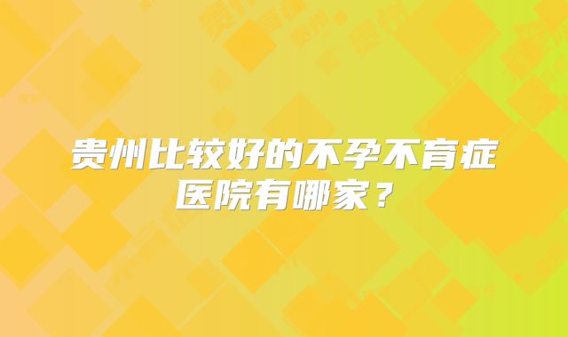 贵州比较好的不孕不育症医院有哪家？