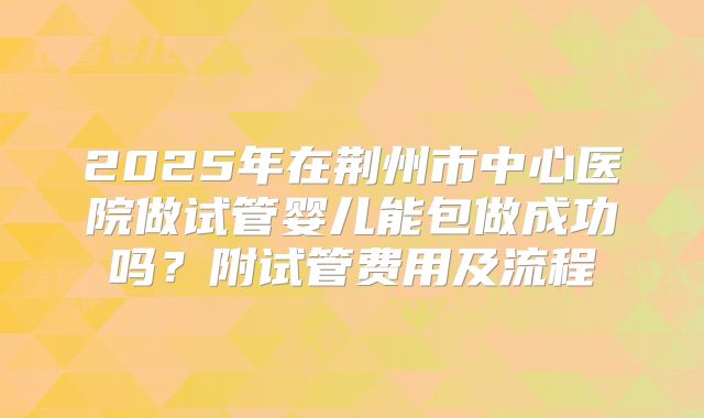 2025年在荆州市中心医院做试管婴儿能包做成功吗?附试管费用及流程