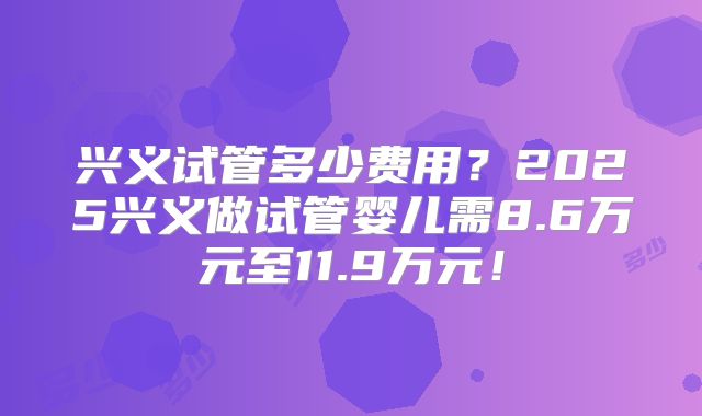 兴义试管多少费用?2025兴义做试管婴儿需8.6万元至11.9万元!