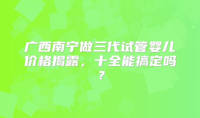 广西南宁做三代试管婴儿价格揭露,十全能搞定吗?