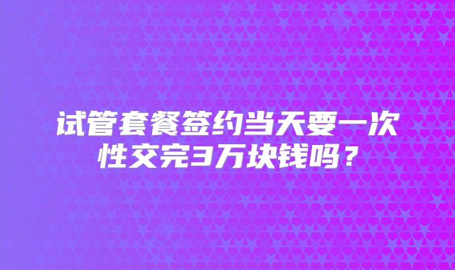 试管套餐签约当天要一次性交完3万块钱吗?