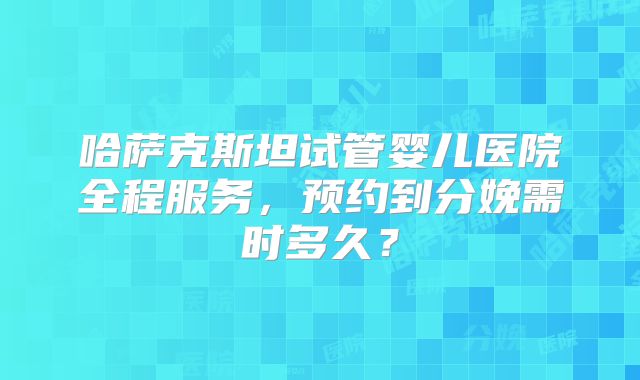 哈萨克斯坦试管婴儿医院全程服务，预约到分娩需时多久？