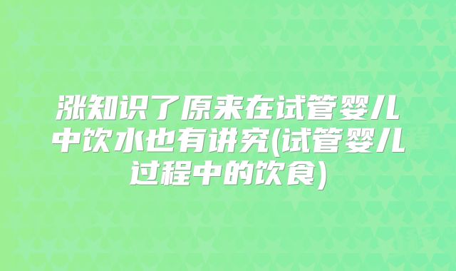 涨知识了原来在试管婴儿中饮水也有讲究(试管婴儿过程中的饮食)