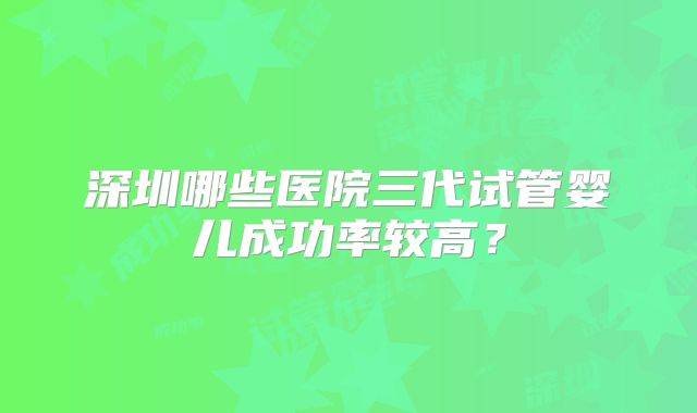 深圳哪些医院三代试管婴儿成功率较高？
