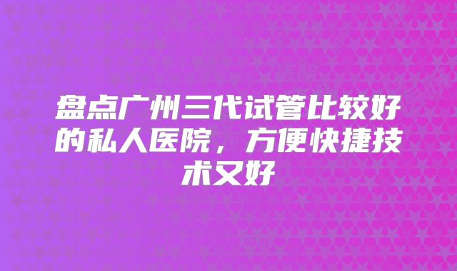 盘点广州三代试管比较好的私人医院，方便快捷技术又好