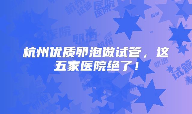 杭州优质卵泡做试管,这五家医院绝了!