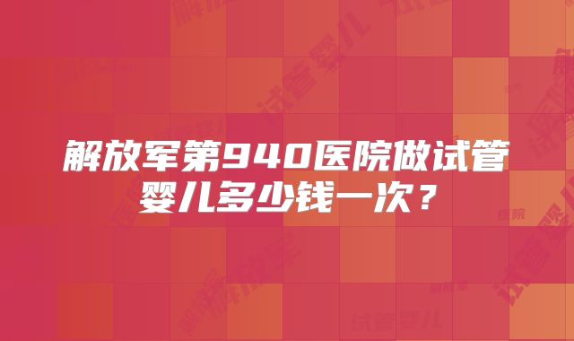解放军第940医院做试管婴儿多少钱一次？